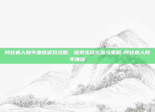 阿甘疯人院年度版游戏攻略,探索无尽乐趣与策略-阿甘疯人院年度版