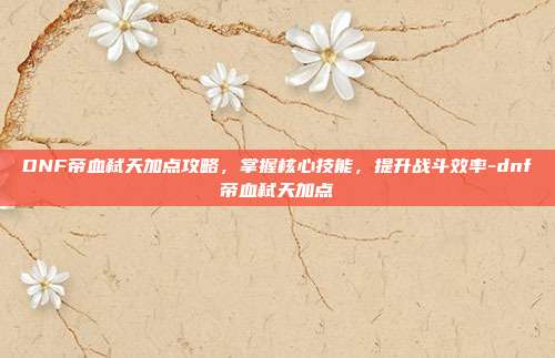 DNF帝血弑天加点攻略,掌握核心技能,提升战斗效率-dnf帝血弑天加点