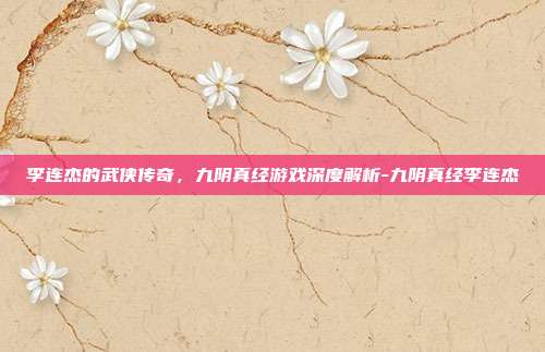 李连杰的武侠传奇,九阴真经游戏深度解析-九阴真经李连杰