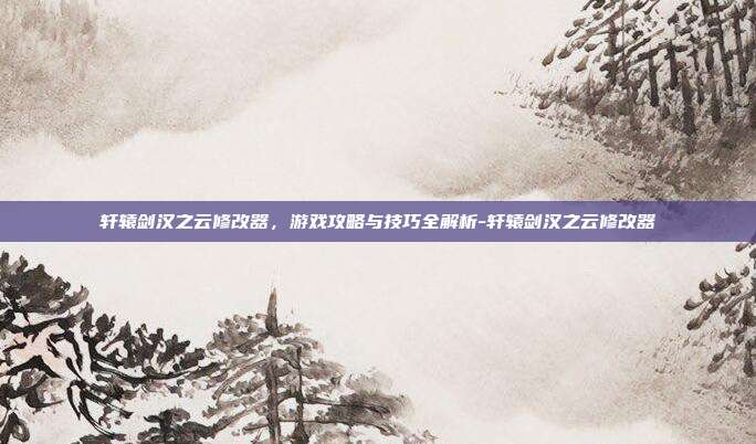 轩辕剑汉之云修改器,游戏攻略与技巧全解析-轩辕剑汉之云修改器