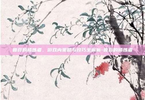 鲁莽的修炼者,游戏内策略与技巧全解析-鲁莽的修炼者