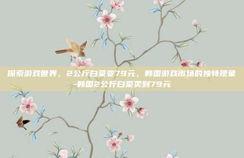 探索游戏世界,2公斤白菜变79元,韩国游戏市场的独特现象-韩国2公斤白菜卖到79元