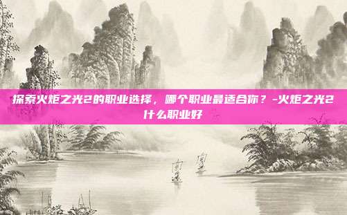 探索火炬之光2的职业选择,哪个职业最适合你?-火炬之光2什么职业好