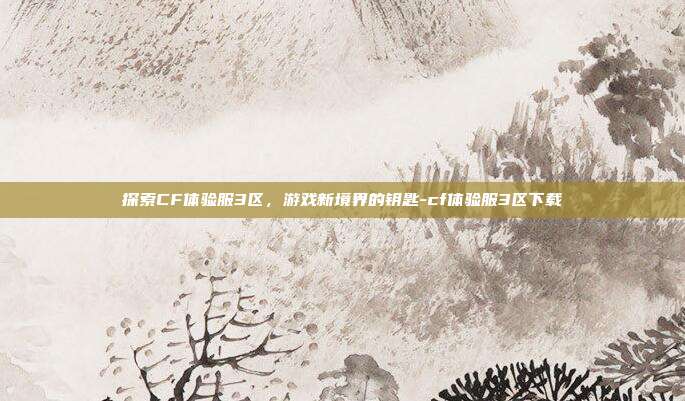 探索CF体验服3区,游戏新境界的钥匙-cf体验服3区下载