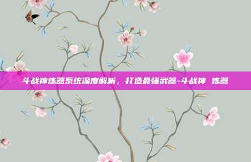 斗战神炼器系统深度解析,打造最强武器-斗战神 炼器