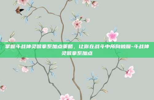 掌握斗战神灵猴拳系加点策略,让你在战斗中所向披靡-斗战神灵猴拳系加点