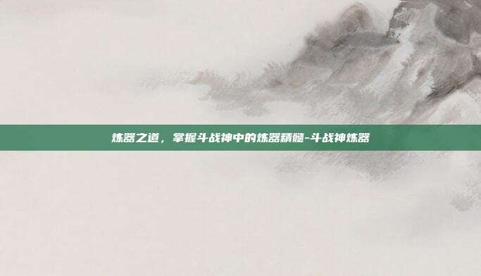 炼器之道,掌握斗战神中的炼器精髓-斗战神炼器