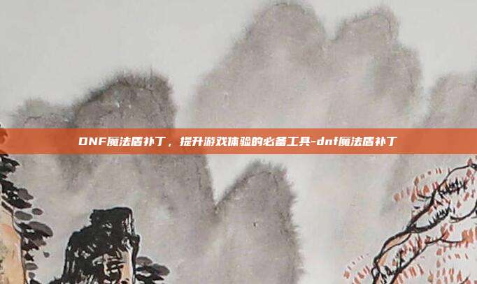 DNF魔法盾补丁,提升游戏体验的必备工具-dnf魔法盾补丁