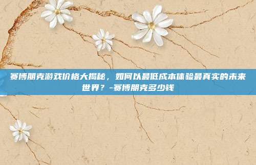 赛博朋克游戏价格大揭秘,如何以最低成本体验最真实的未来世界?-赛博朋克多少钱