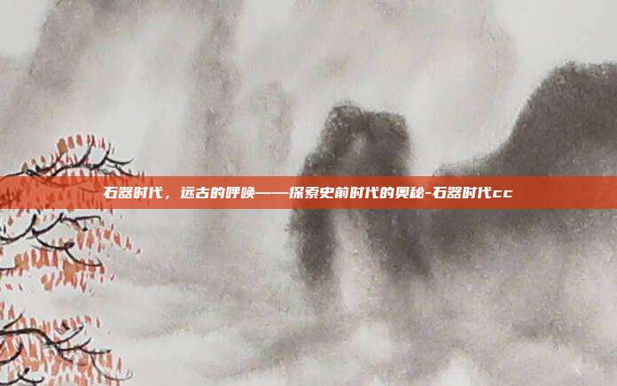 石器时代,远古的呼唤——探索史前时代的奥秘-石器时代cc