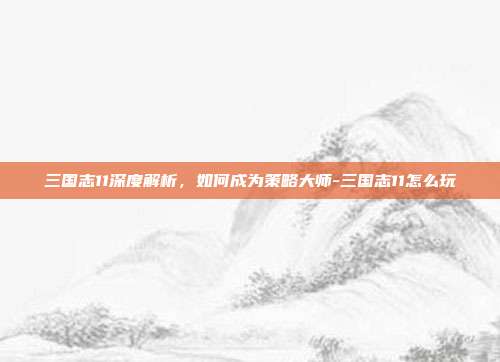 三国志11深度解析,如何成为策略大师-三国志11怎么玩