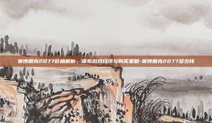 赛博朋克2077价格解析,探索游戏经济与购买策略-赛博朋克2077多少钱