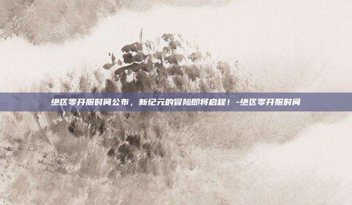 绝区零开服时间公布,新纪元的冒险即将启程!-绝区零开服时间