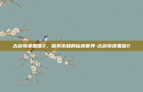 古剑奇谭黑曜2,探索未知的仙侠世界-古剑奇谭黑曜2