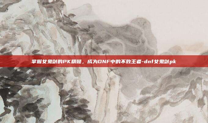 掌握女鬼剑的PK精髓,成为DNF中的不败王者-dnf女鬼剑pk