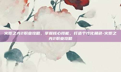 火炬之光2职业攻略,掌握核心技能,打造个性化角色-火炬之光2职业攻略