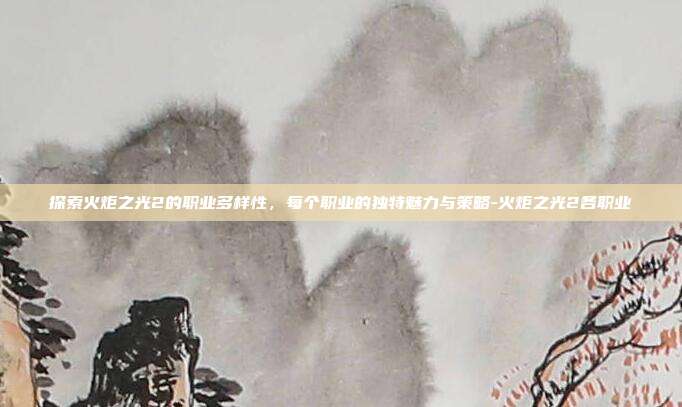 探索火炬之光2的职业多样性,每个职业的独特魅力与策略-火炬之光2各职业
