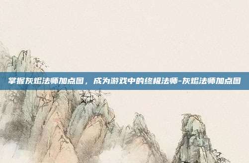 掌握灰烬法师加点图,成为游戏中的终极法师-灰烬法师加点图