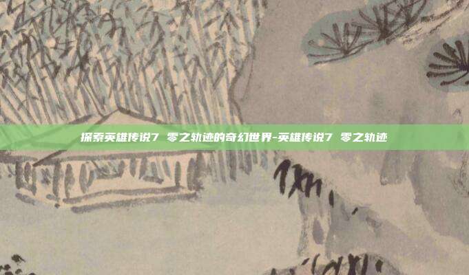 探索英雄传说7 零之轨迹的奇幻世界-英雄传说7 零之轨迹