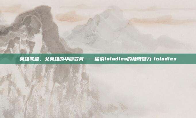 英雄联盟,女英雄的华丽变身——探索loladies的独特魅力-loladies
