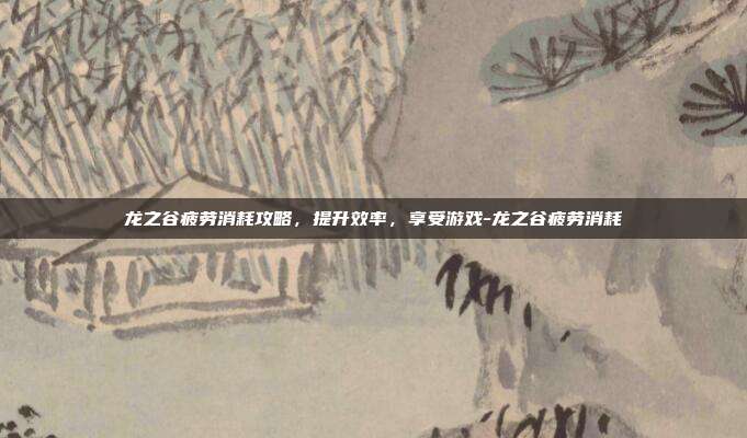 龙之谷疲劳消耗攻略,提升效率,享受游戏-龙之谷疲劳消耗