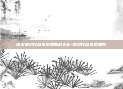 探索仙剑传奇录破解版的奥秘-仙剑传奇录破解版