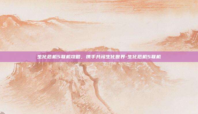 生化危机5联机攻略,携手共闯生化世界-生化危机5联机