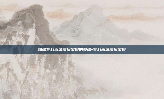 揭秘梦幻西游高级宝图的奥秘-梦幻西游高级宝图