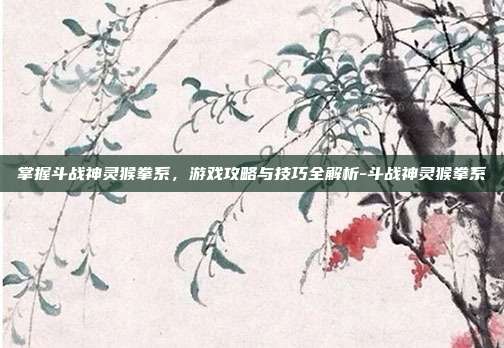 掌握斗战神灵猴拳系,游戏攻略与技巧全解析-斗战神灵猴拳系