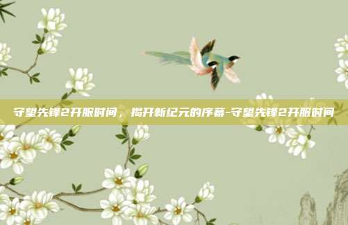 守望先锋2开服时间,揭开新纪元的序幕-守望先锋2开服时间