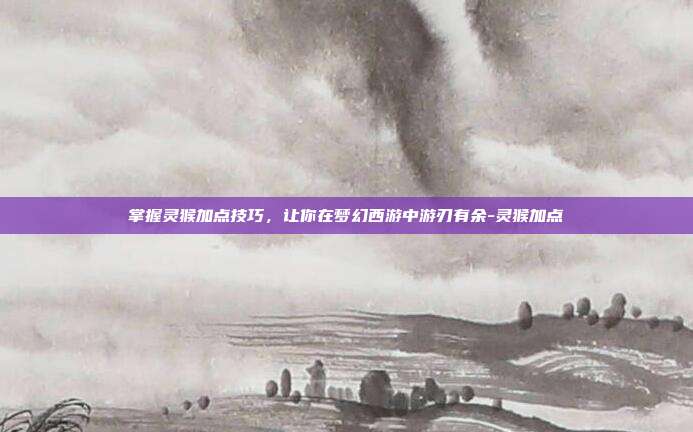 掌握灵猴加点技巧,让你在梦幻西游中游刃有余-灵猴加点