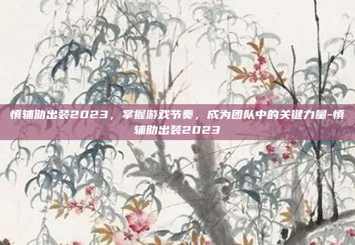 慎辅助出装2023,掌握游戏节奏,成为团队中的关键力量-慎辅助出装2023