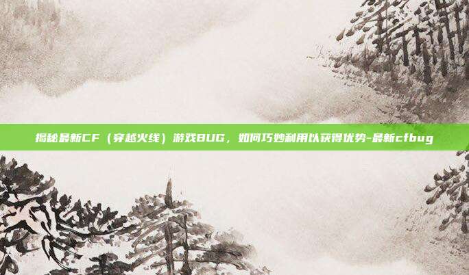 揭秘最新CF(穿越火线)游戏BUG,如何巧妙利用以获得优势-最新cfbug