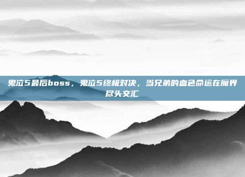 鬼泣5最后boss,鬼泣5终极对决,当兄弟的血色命运在魔界尽头交汇