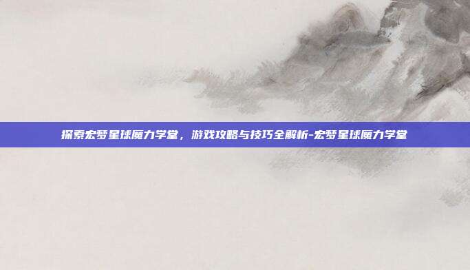 探索宏梦星球魔力学堂,游戏攻略与技巧全解析-宏梦星球魔力学堂