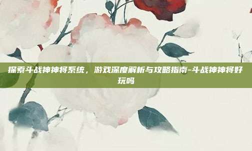 探索斗战神神将系统,游戏深度解析与攻略指南-斗战神神将好玩吗