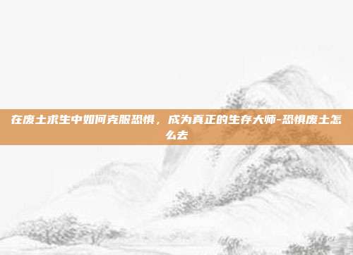 在废土求生中如何克服恐惧,成为真正的生存大师-恐惧废土怎么去