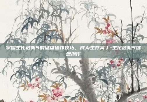 掌握生化危机5的键盘操作技巧,成为生存高手-生化危机5键盘操作