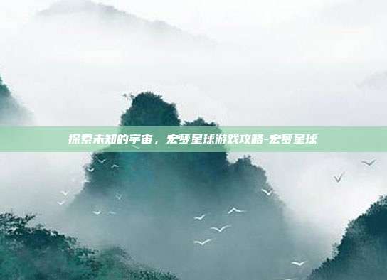 探索未知的宇宙,宏梦星球游戏攻略-宏梦星球
