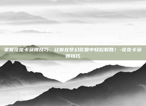 掌握花花卡获得技巧,让你在梦幻花园中轻松取胜!-花花卡获得技巧
