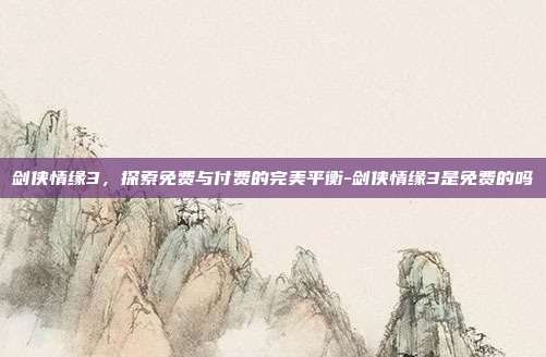 剑侠情缘3,探索免费与付费的完美平衡-剑侠情缘3是免费的吗