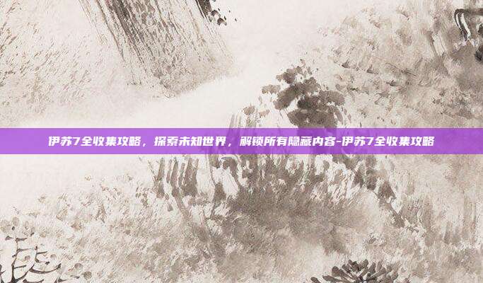 伊苏7全收集攻略,探索未知世界,解锁所有隐藏内容-伊苏7全收集攻略