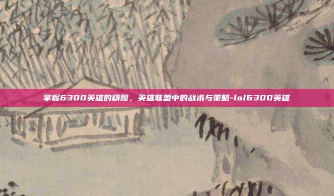 掌握6300英雄的精髓,英雄联盟中的战术与策略-lol6300英雄
