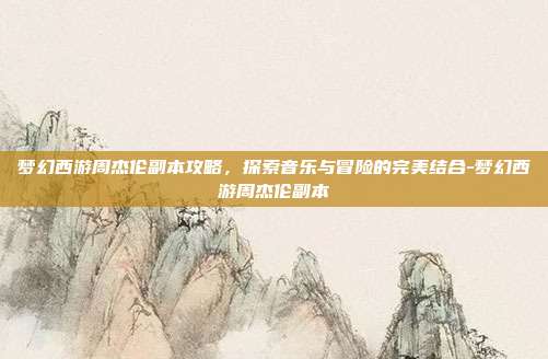 梦幻西游周杰伦副本攻略,探索音乐与冒险的完美结合-梦幻西游周杰伦副本