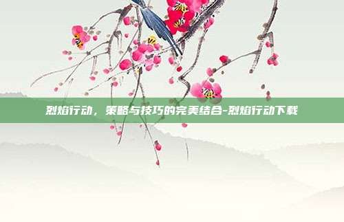 烈焰行动,策略与技巧的完美结合-烈焰行动下载