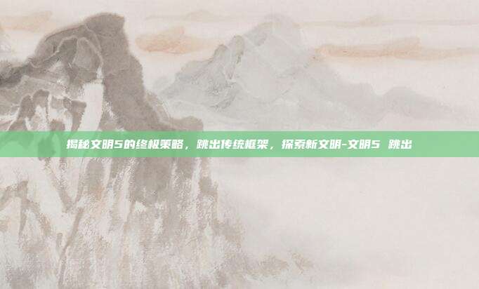 揭秘文明5的终极策略,跳出传统框架,探索新文明-文明5 跳出
