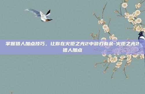掌握猎人加点技巧,让你在火炬之光2中游刃有余-火炬之光2猎人加点