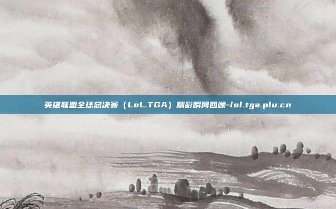 英雄联盟全球总决赛(LoL.TGA)精彩瞬间回顾-lol.tga.plu.cn