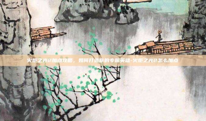 火炬之光2加点攻略,如何打造你的专属英雄-火炬之光2怎么加点