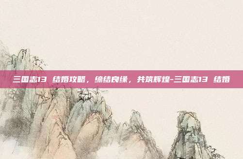 三国志13 结婚攻略,缔结良缘,共筑辉煌-三国志13 结婚